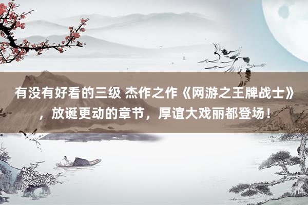 有没有好看的三级 杰作之作《网游之王牌战士》，放诞更动的章节，厚谊大戏丽都登场！