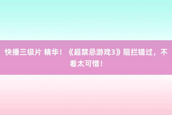 快播三级片 精华！《超禁忌游戏3》阻拦错过，不看太可惜！