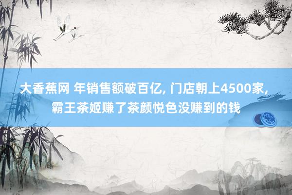 大香蕉网 年销售额破百亿, 门店朝上4500家, 霸王茶姬赚了茶颜悦色没赚到的钱