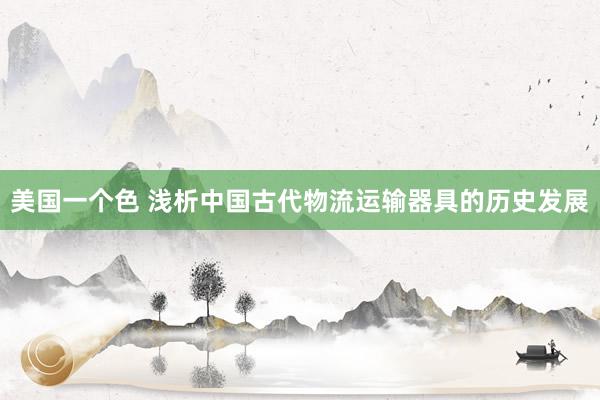 美国一个色 浅析中国古代物流运输器具的历史发展