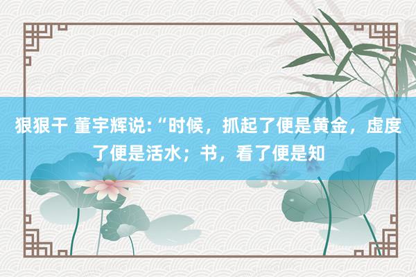 狠狠干 董宇辉说:“时候,抓起了便是黄金,虚度了便是活水;书,看了便是知