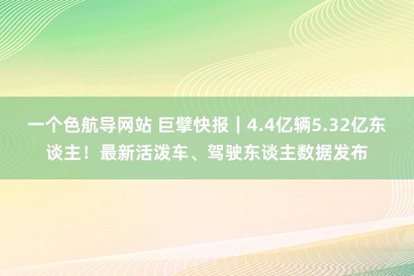 一个色航导网站 巨擘快报｜4.4亿辆5.32亿东谈主！最新活泼车、驾驶东谈主数据发布