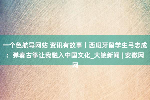 一个色航导网站 资讯有故事丨西班牙留学生弓志成：弹奏古筝让我融入中国文化_大皖新闻 | 安徽网