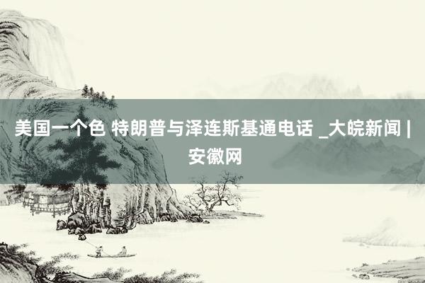 美国一个色 特朗普与泽连斯基通电话 _大皖新闻 | 安徽网