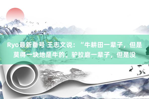 Ryo最新番号 王志文说：“牛耕田一辈子，但是莫得一块地是牛的。驴拉磨一辈子，但是没
