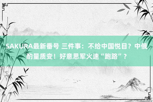 SAKURA最新番号 三件事：不给中国悦目？中俄酌量质变！好意思军火速“跑路”？