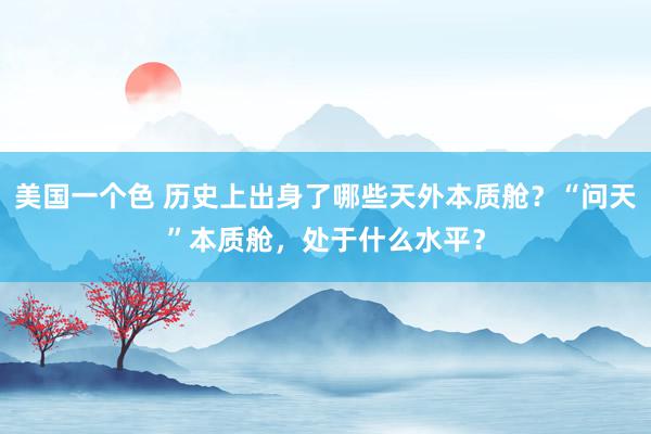 美国一个色 历史上出身了哪些天外本质舱？“问天”本质舱，处于什么水平？