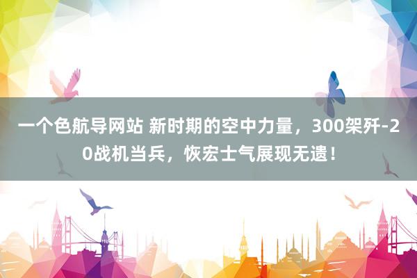 一个色航导网站 新时期的空中力量，300架歼-20战机当兵，恢宏士气展现无遗！