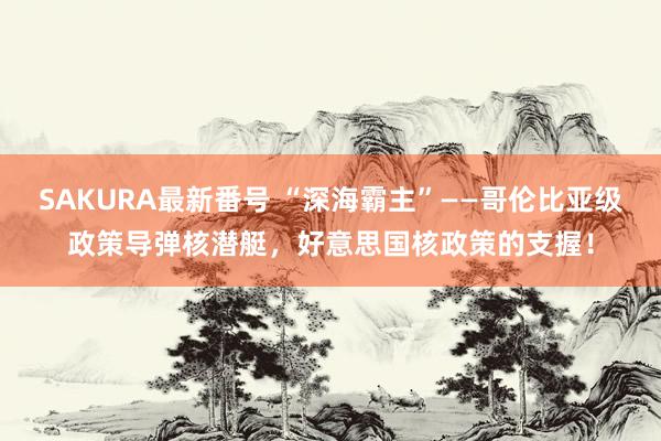 SAKURA最新番号 “深海霸主”——哥伦比亚级政策导弹核潜艇，好意思国核政策的支握！