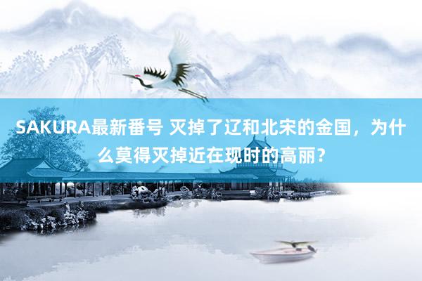 SAKURA最新番号 灭掉了辽和北宋的金国，为什么莫得灭掉近在现时的高丽？