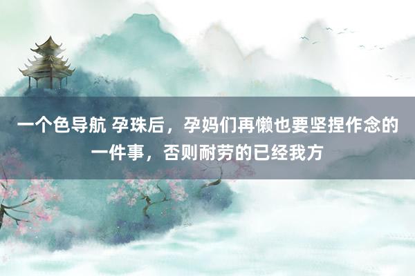 一个色导航 孕珠后，孕妈们再懒也要坚捏作念的一件事，否则耐劳的已经我方