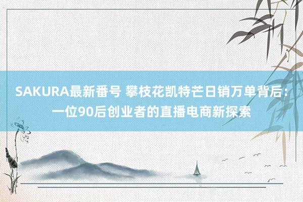 SAKURA最新番号 攀枝花凯特芒日销万单背后：一位90后创业者的直播电商新探索
