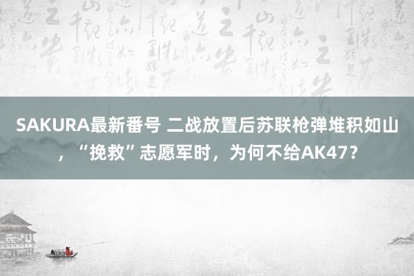 SAKURA最新番号 二战放置后苏联枪弹堆积如山，“挽救”志愿军时，为何不给AK47？