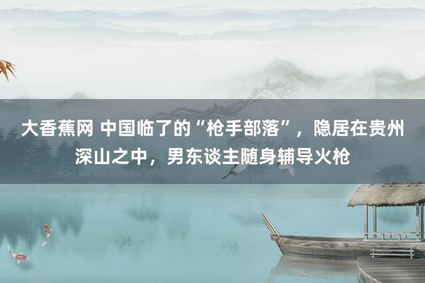 大香蕉网 中国临了的“枪手部落”，隐居在贵州深山之中，男东谈主随身辅导火枪