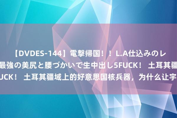 【DVDES-144】電撃帰国！！L.A仕込みのレゲエダンサーSAKURA 最強の美尻と腰づかいで生中出し5FUCK！ 土耳其疆域上的好意思国核兵器，为什么让宇宙不安全？