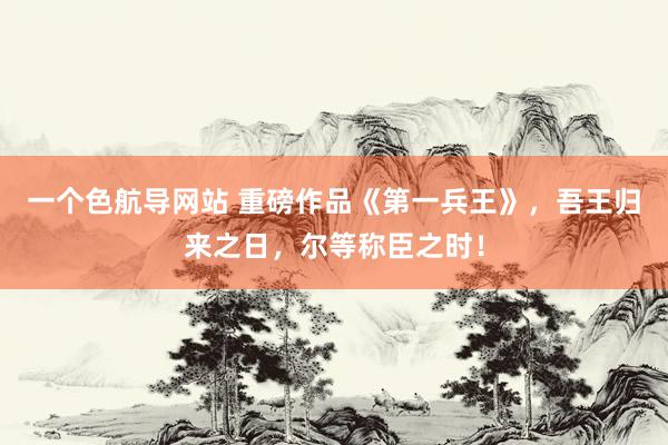 一个色航导网站 重磅作品《第一兵王》，吾王归来之日，尔等称臣之时！