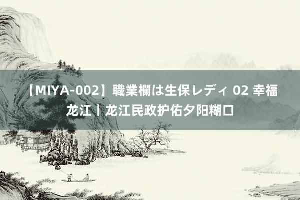 【MIYA-002】職業欄は生保レディ 02 幸福龙江丨龙江民政护佑夕阳糊口
