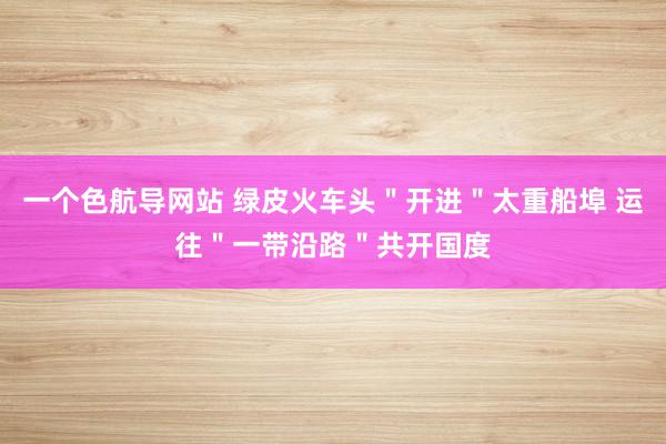 一个色航导网站 绿皮火车头＂开进＂太重船埠 运往＂一带沿路＂共开国度