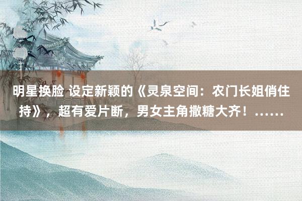 明星换脸 设定新颖的《灵泉空间：农门长姐俏住持》，超有爱片断，男女主角撒糖大齐！……