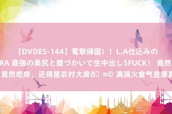 【DVDES-144】電撃帰国！！L.A仕込みのレゲエダンサーSAKURA 最強の美尻と腰づかいで生中出し5FUCK！ 竟然吃席，还得是农村大席🤩 满满火食气是果真很可口[羞嗒嗒] 大肘