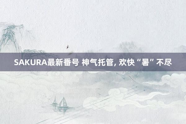 SAKURA最新番号 神气托管, 欢快“暑”不尽