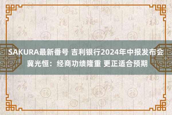 SAKURA最新番号 吉利银行2024年中报发布会 冀光恒：经商功绩隆重 更正适合预期