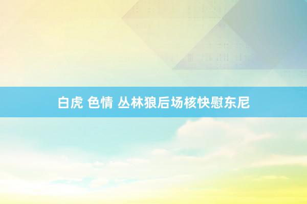 白虎 色情 丛林狼后场核快慰东尼