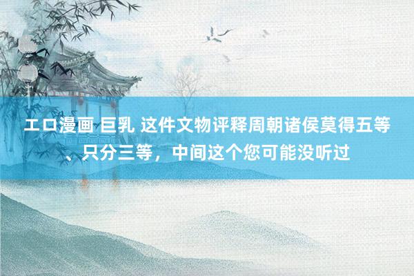 エロ漫画 巨乳 这件文物评释周朝诸侯莫得五等、只分三等，中间这个您可能没听过