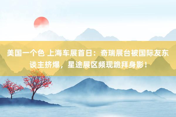 美国一个色 上海车展首日：奇瑞展台被国际友东谈主挤爆，星途展