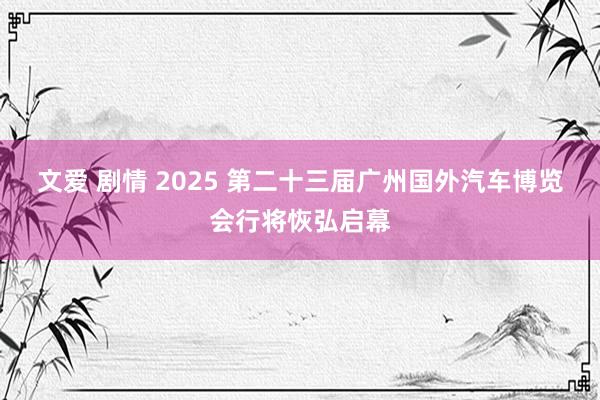 文爱 剧情 2025 第二十三届广州国外汽车博览会行将恢弘启