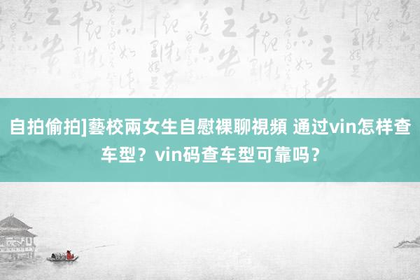 自拍偷拍]藝校兩女生自慰裸聊視頻 通过vin怎样查车型？vi