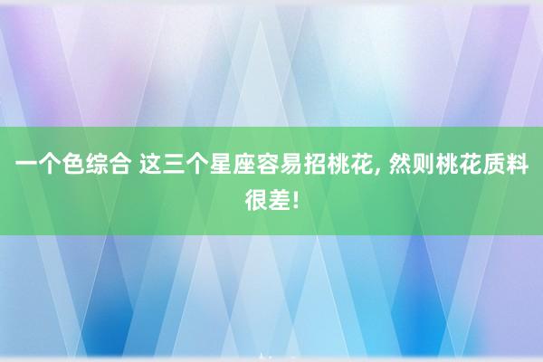一个色综合 这三个星座容易招桃花, 然则桃花质料很差!