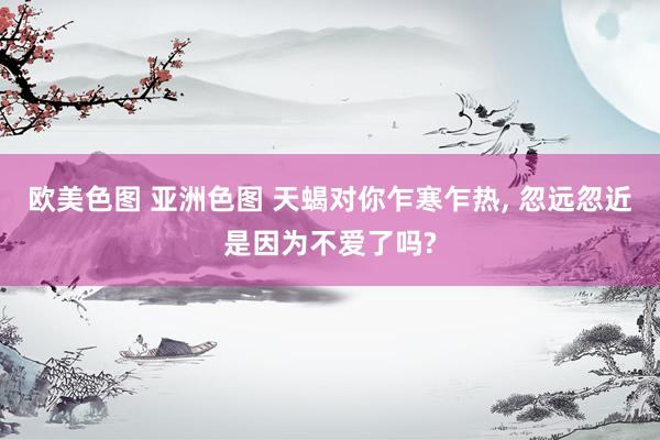欧美色图 亚洲色图 天蝎对你乍寒乍热, 忽远忽近是因为不爱了吗?