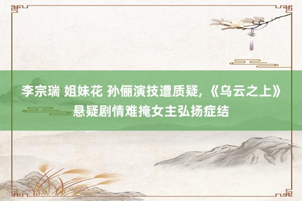 李宗瑞 姐妹花 孙俪演技遭质疑, 《乌云之上》悬疑剧情难掩女