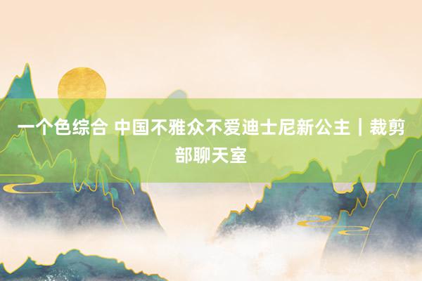 一个色综合 中国不雅众不爱迪士尼新公主｜裁剪部聊天室