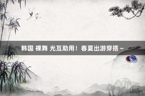韩国 裸舞 光互助用！春夏出游穿搭～