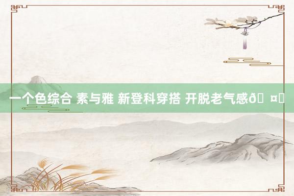 一个色综合 素与雅 新登科穿搭 开脱老气感🤍