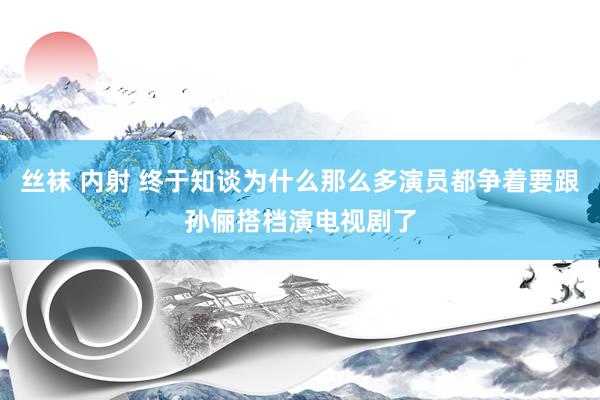 丝袜 内射 终于知谈为什么那么多演员都争着要跟孙俪搭档演电视