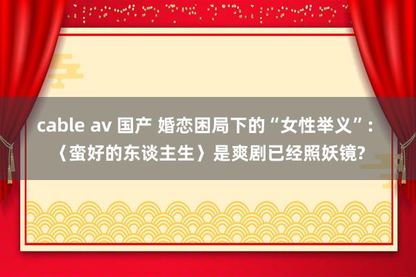 cable av 国产 婚恋困局下的“女性举义”: 〈蛮好的
