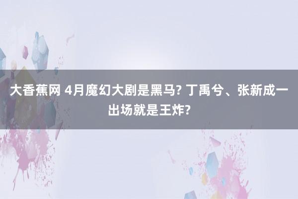 大香蕉网 4月魔幻大剧是黑马? 丁禹兮、张新成一出场就是王炸
