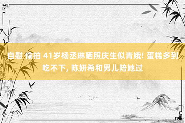 自慰 偷拍 41岁杨丞琳晒照庆生似青娥! 蛋糕多到吃不下, 