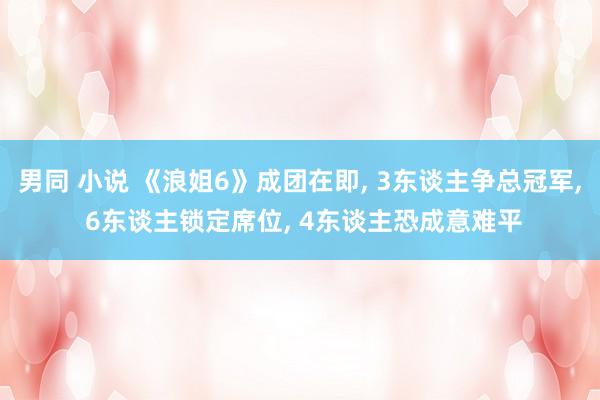男同 小说 《浪姐6》成团在即, 3东谈主争总冠军, 6东谈