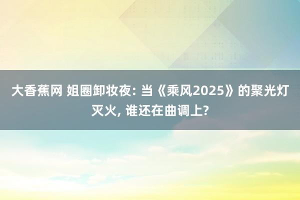 大香蕉网 姐圈卸妆夜: 当《乘风2025》的聚光灯灭火, 谁