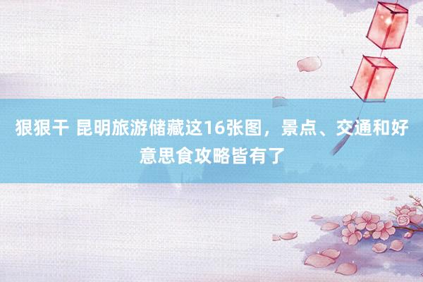 狠狠干 昆明旅游储藏这16张图，景点、交通和好意思食攻略皆有