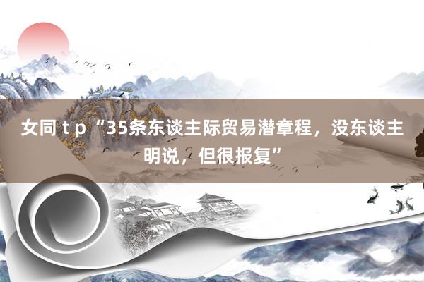 女同 t p “35条东谈主际贸易潜章程，没东谈主明说，但很