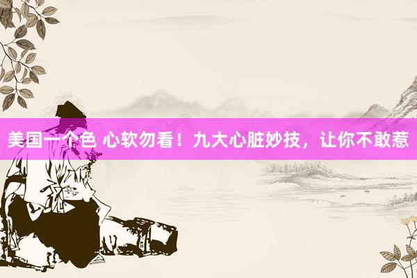美国一个色 心软勿看！九大心脏妙技，让你不敢惹