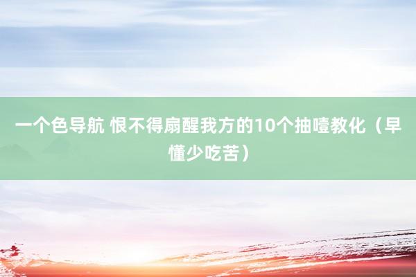 一个色导航 恨不得扇醒我方的10个抽噎教化（早懂少吃苦）