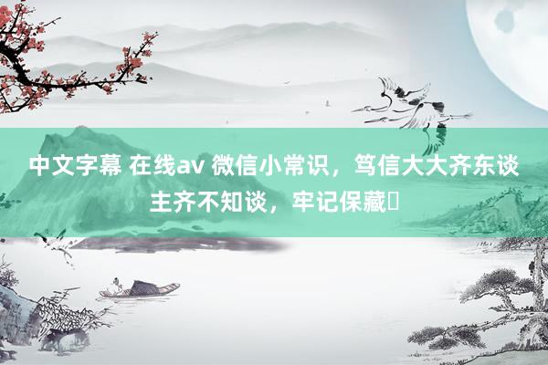 中文字幕 在线av 微信小常识，笃信大大齐东谈主齐不知谈，牢