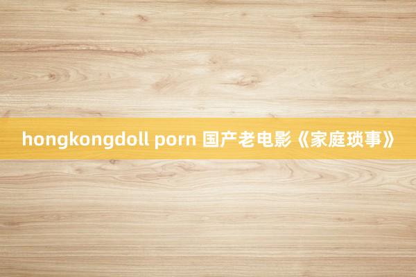 hongkongdoll porn 国产老电影《家庭琐事》