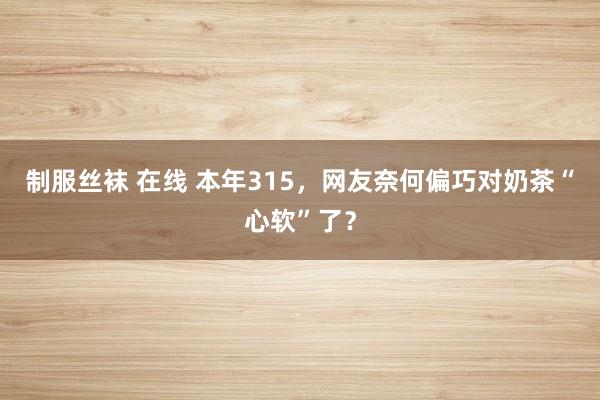 制服丝袜 在线 本年315，网友奈何偏巧对奶茶“心软”了？